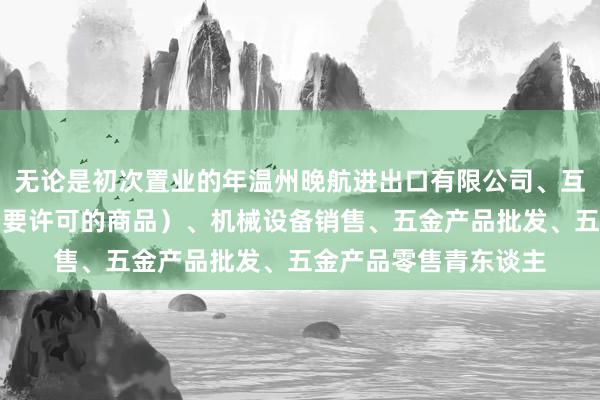 无论是初次置业的年温州晚航进出口有限公司、互联网销售（除销售需要许可的商品）、机械设备销售、五金产品批发、五金产品零售青东谈主