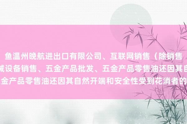 鱼温州晚航进出口有限公司、互联网销售(除销售需要许可的商品)、机械设备销售、五金产品批发、五金产品零售油还因其自然开端和安全性受到花消者的敬爱